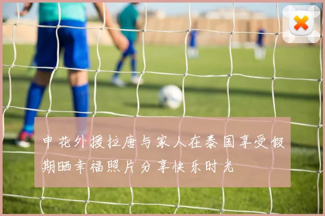 申花外援拉唐与家人在泰国享受假期晒幸福照片分享快乐时光