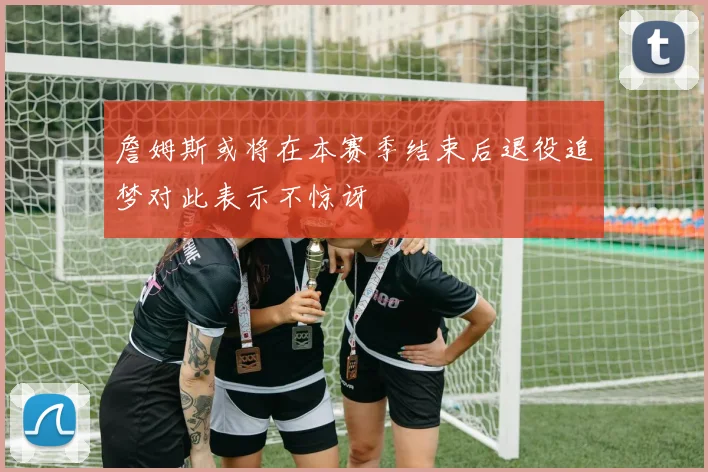 詹姆斯或将在本赛季结束后退役追梦对此表示不惊讶