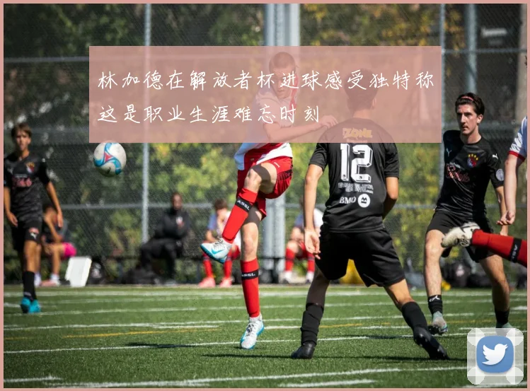 林加德在解放者杯进球感受独特称这是职业生涯难忘时刻