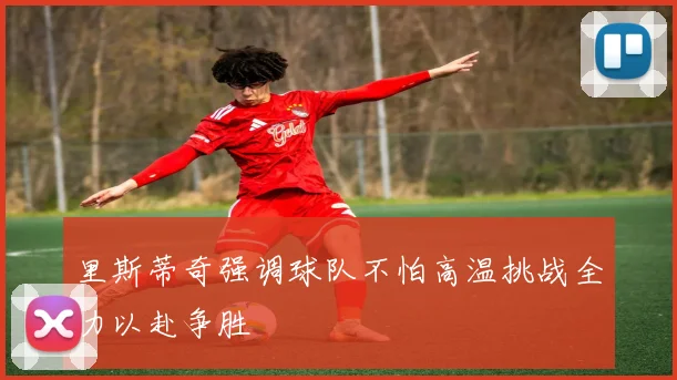 里斯蒂奇强调球队不怕高温挑战全力以赴争胜