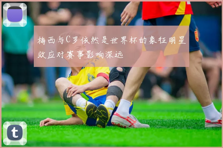梅西与C罗依然是世界杯的象征明星效应对赛事影响深远