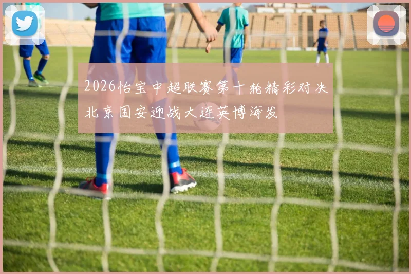 2026怡宝中超联赛第十轮精彩对决北京国安迎战大连英博海发
