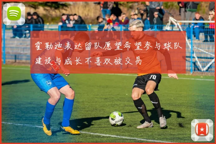 霍勒迪表达留队愿望希望参与球队建设与成长不喜欢被交易