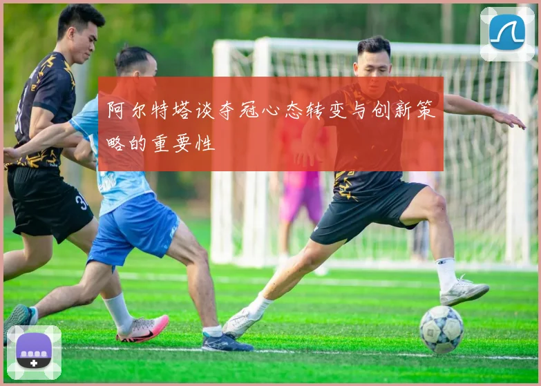 阿尔特塔谈夺冠心态转变与创新策略的重要性