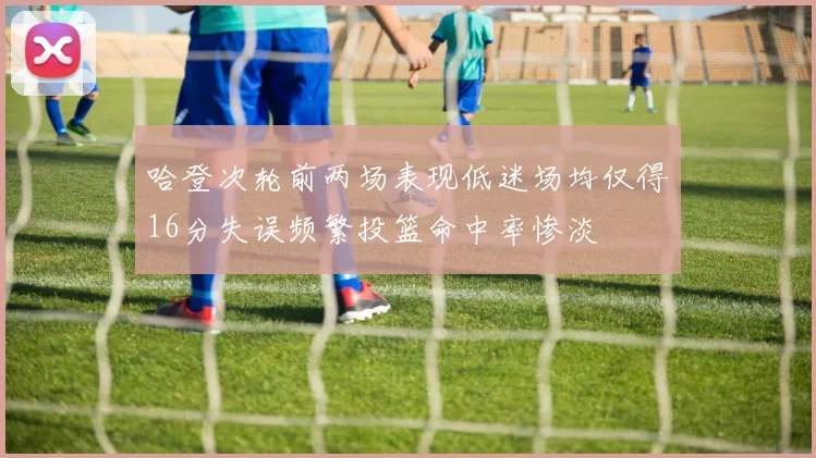 哈登次轮前两场表现低迷场均仅得16分失误频繁投篮命中率惨淡