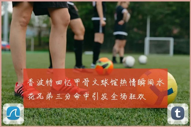 香波特回忆甲骨文球馆热情瞬间水花兄弟三分命中引发全场狂欢