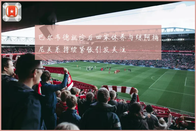 巴尔韦德就诊后回家休养与琼阿梅尼关系持续紧张引发关注